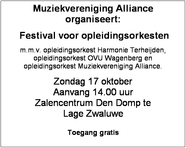 Tekstvak: Muziekvereniging Alliance organiseert:
 Festival voor opleidingsorkesten
m.m.v. opleidingsorkest Harmonie Terheijden, opleidingsorkest OVU Wagenberg en 
opleidingsorkest Muziekvereniging Alliance.
Zondag 17 oktober
Aanvang 14.00 uur
Zalencentrum Den Domp te 
Lage Zwaluwe

Toegang gratis
 
